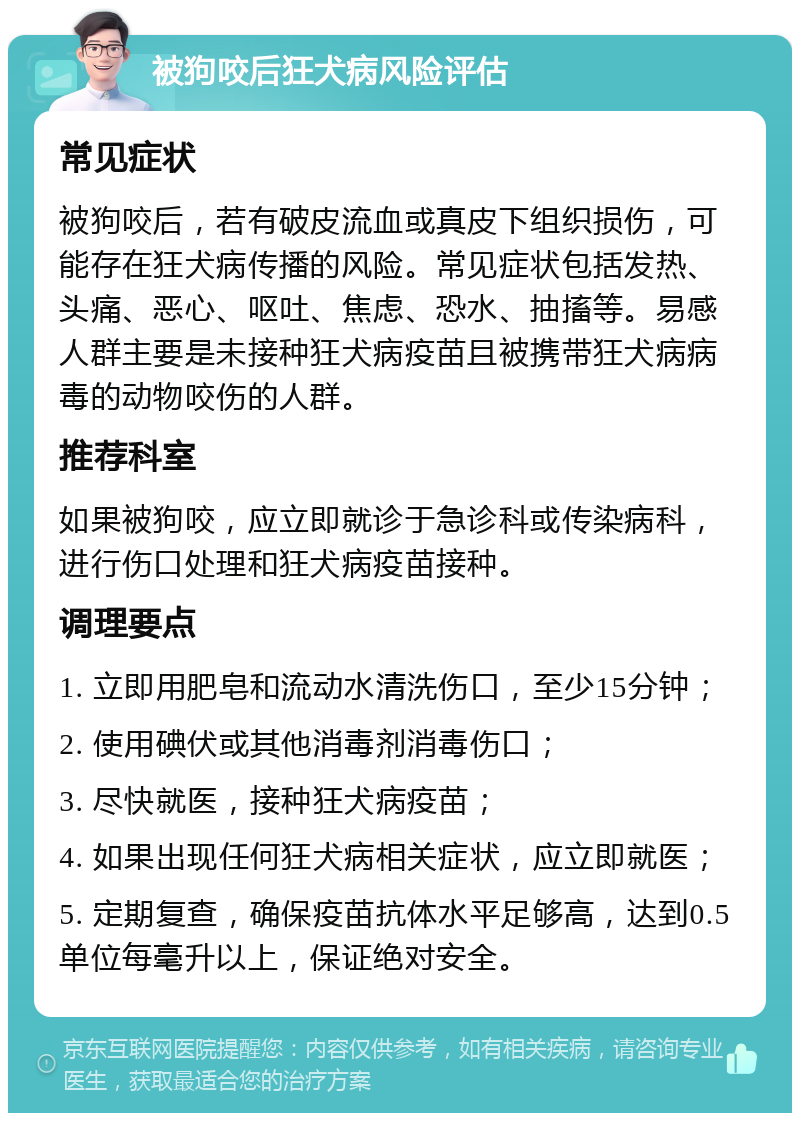 被狗咬后狂犬病风险评估 常见症状 被狗咬后，若有破皮流血或真皮下组织损伤，可能存在狂犬病传播的风险。常见症状包括发热、头痛、恶心、呕吐、焦虑、恐水、抽搐等。易感人群主要是未接种狂犬病疫苗且被携带狂犬病病毒的动物咬伤的人群。 推荐科室 如果被狗咬，应立即就诊于急诊科或传染病科，进行伤口处理和狂犬病疫苗接种。 调理要点 1. 立即用肥皂和流动水清洗伤口，至少15分钟； 2. 使用碘伏或其他消毒剂消毒伤口； 3. 尽快就医，接种狂犬病疫苗； 4. 如果出现任何狂犬病相关症状，应立即就医； 5. 定期复查，确保疫苗抗体水平足够高，达到0.5单位每毫升以上，保证绝对安全。