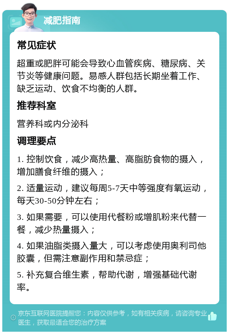 减肥指南 常见症状 超重或肥胖可能会导致心血管疾病、糖尿病、关节炎等健康问题。易感人群包括长期坐着工作、缺乏运动、饮食不均衡的人群。 推荐科室 营养科或内分泌科 调理要点 1. 控制饮食，减少高热量、高脂肪食物的摄入，增加膳食纤维的摄入； 2. 适量运动，建议每周5-7天中等强度有氧运动，每天30-50分钟左右； 3. 如果需要，可以使用代餐粉或增肌粉来代替一餐，减少热量摄入； 4. 如果油脂类摄入量大，可以考虑使用奥利司他胶囊，但需注意副作用和禁忌症； 5. 补充复合维生素，帮助代谢，增强基础代谢率。