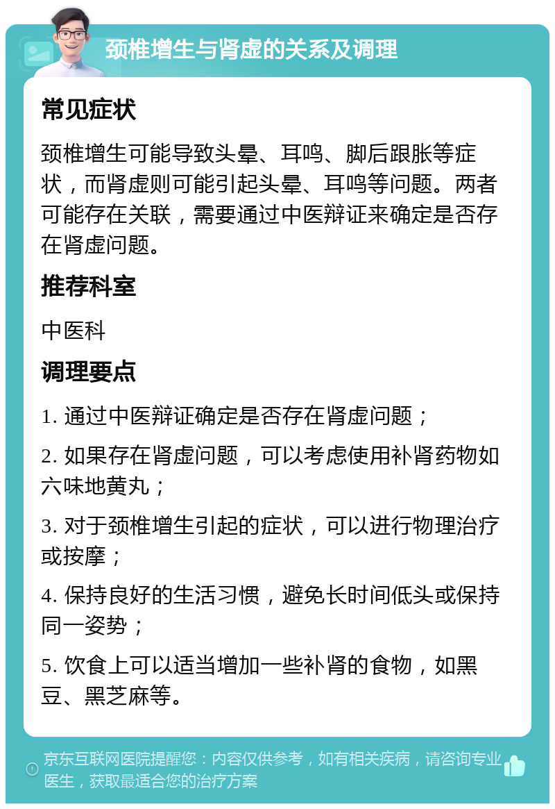 颈椎增生与肾虚的关系及调理 常见症状 颈椎增生可能导致头晕、耳鸣、脚后跟胀等症状，而肾虚则可能引起头晕、耳鸣等问题。两者可能存在关联，需要通过中医辩证来确定是否存在肾虚问题。 推荐科室 中医科 调理要点 1. 通过中医辩证确定是否存在肾虚问题； 2. 如果存在肾虚问题，可以考虑使用补肾药物如六味地黄丸； 3. 对于颈椎增生引起的症状，可以进行物理治疗或按摩； 4. 保持良好的生活习惯，避免长时间低头或保持同一姿势； 5. 饮食上可以适当增加一些补肾的食物，如黑豆、黑芝麻等。