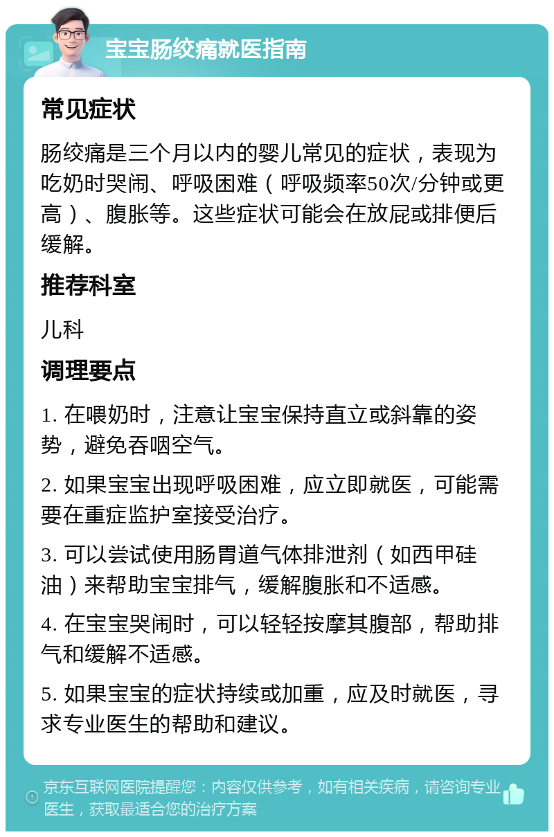 宝宝肠绞痛就医指南 常见症状 肠绞痛是三个月以内的婴儿常见的症状，表现为吃奶时哭闹、呼吸困难（呼吸频率50次/分钟或更高）、腹胀等。这些症状可能会在放屁或排便后缓解。 推荐科室 儿科 调理要点 1. 在喂奶时，注意让宝宝保持直立或斜靠的姿势，避免吞咽空气。 2. 如果宝宝出现呼吸困难，应立即就医，可能需要在重症监护室接受治疗。 3. 可以尝试使用肠胃道气体排泄剂（如西甲硅油）来帮助宝宝排气，缓解腹胀和不适感。 4. 在宝宝哭闹时，可以轻轻按摩其腹部，帮助排气和缓解不适感。 5. 如果宝宝的症状持续或加重，应及时就医，寻求专业医生的帮助和建议。