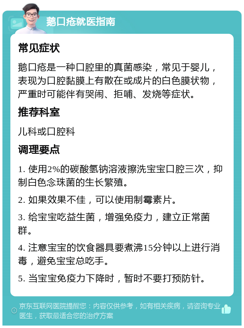 鹅口疮就医指南 常见症状 鹅口疮是一种口腔里的真菌感染，常见于婴儿，表现为口腔黏膜上有散在或成片的白色膜状物，严重时可能伴有哭闹、拒哺、发烧等症状。 推荐科室 儿科或口腔科 调理要点 1. 使用2%的碳酸氢钠溶液擦洗宝宝口腔三次，抑制白色念珠菌的生长繁殖。 2. 如果效果不佳，可以使用制霉素片。 3. 给宝宝吃益生菌，增强免疫力，建立正常菌群。 4. 注意宝宝的饮食器具要煮沸15分钟以上进行消毒，避免宝宝总吃手。 5. 当宝宝免疫力下降时，暂时不要打预防针。