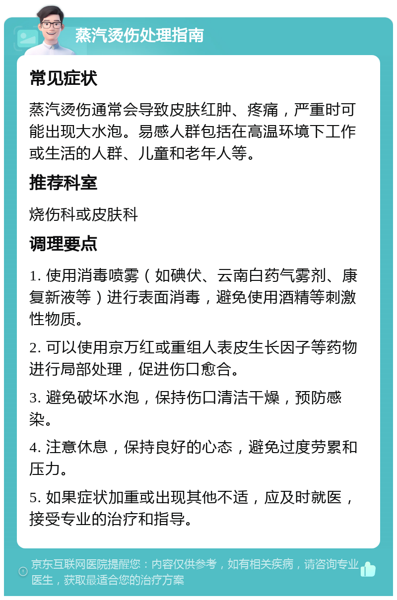 蒸汽烫伤处理指南 常见症状 蒸汽烫伤通常会导致皮肤红肿、疼痛，严重时可能出现大水泡。易感人群包括在高温环境下工作或生活的人群、儿童和老年人等。 推荐科室 烧伤科或皮肤科 调理要点 1. 使用消毒喷雾（如碘伏、云南白药气雾剂、康复新液等）进行表面消毒，避免使用酒精等刺激性物质。 2. 可以使用京万红或重组人表皮生长因子等药物进行局部处理，促进伤口愈合。 3. 避免破坏水泡，保持伤口清洁干燥，预防感染。 4. 注意休息，保持良好的心态，避免过度劳累和压力。 5. 如果症状加重或出现其他不适，应及时就医，接受专业的治疗和指导。