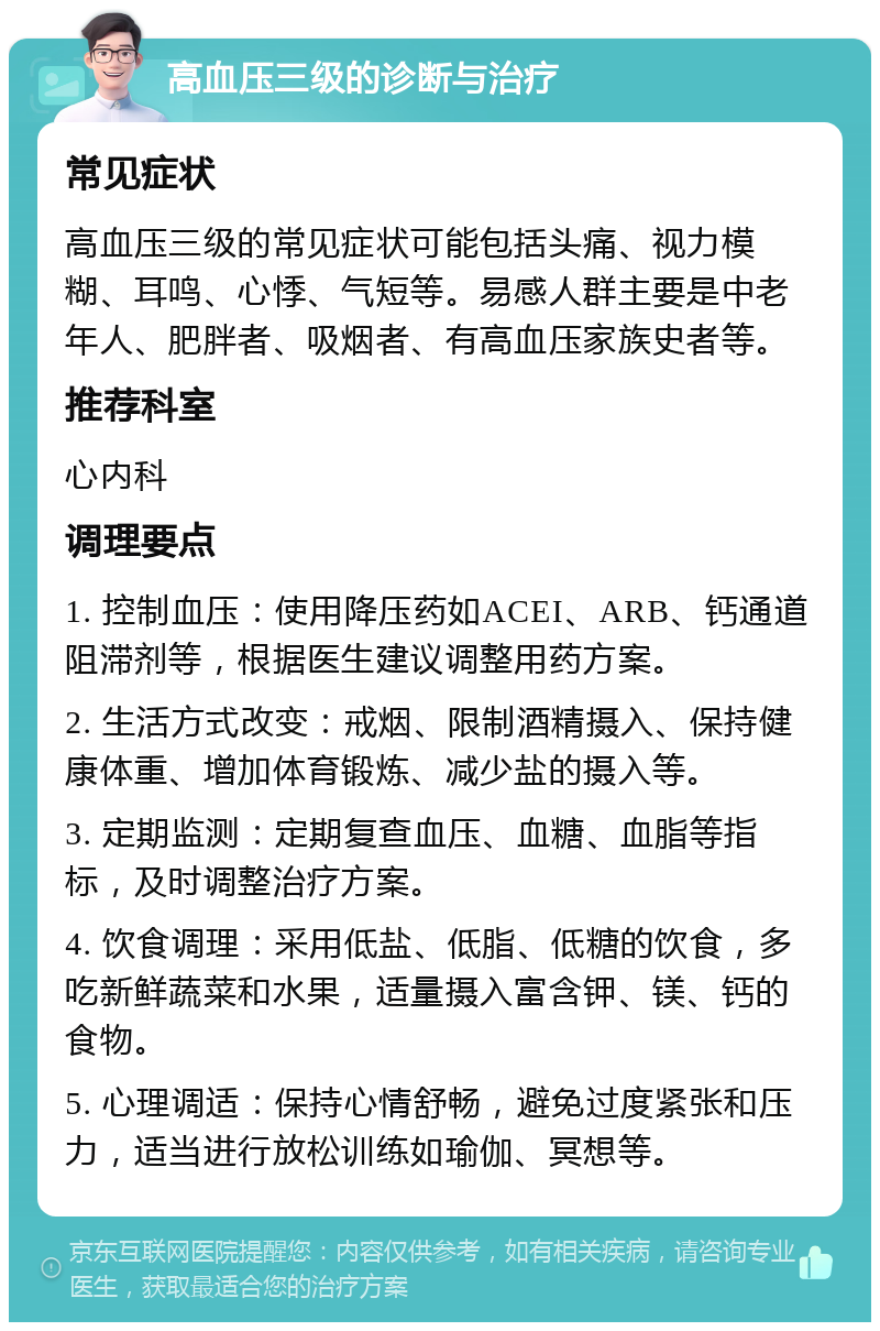 高血压三级的诊断与治疗 常见症状 高血压三级的常见症状可能包括头痛、视力模糊、耳鸣、心悸、气短等。易感人群主要是中老年人、肥胖者、吸烟者、有高血压家族史者等。 推荐科室 心内科 调理要点 1. 控制血压：使用降压药如ACEI、ARB、钙通道阻滞剂等，根据医生建议调整用药方案。 2. 生活方式改变：戒烟、限制酒精摄入、保持健康体重、增加体育锻炼、减少盐的摄入等。 3. 定期监测：定期复查血压、血糖、血脂等指标，及时调整治疗方案。 4. 饮食调理：采用低盐、低脂、低糖的饮食，多吃新鲜蔬菜和水果，适量摄入富含钾、镁、钙的食物。 5. 心理调适：保持心情舒畅，避免过度紧张和压力，适当进行放松训练如瑜伽、冥想等。