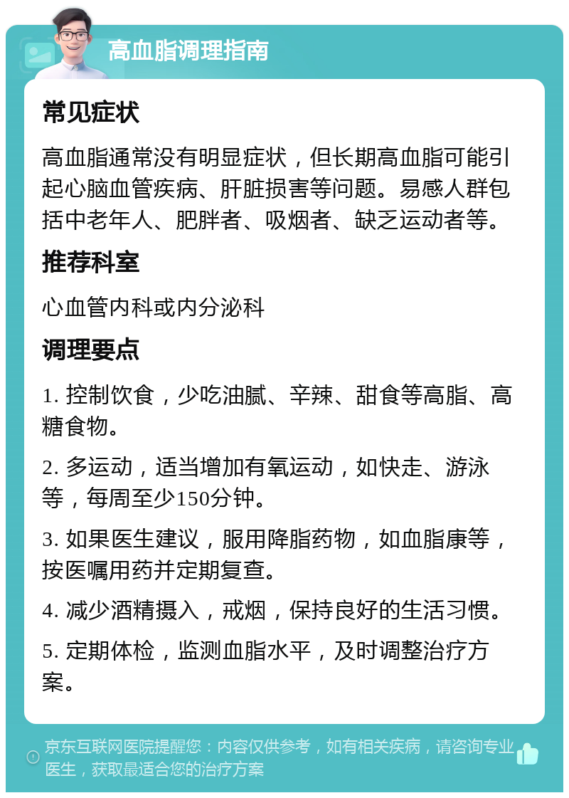 高血脂调理指南 常见症状 高血脂通常没有明显症状，但长期高血脂可能引起心脑血管疾病、肝脏损害等问题。易感人群包括中老年人、肥胖者、吸烟者、缺乏运动者等。 推荐科室 心血管内科或内分泌科 调理要点 1. 控制饮食，少吃油腻、辛辣、甜食等高脂、高糖食物。 2. 多运动，适当增加有氧运动，如快走、游泳等，每周至少150分钟。 3. 如果医生建议，服用降脂药物，如血脂康等，按医嘱用药并定期复查。 4. 减少酒精摄入，戒烟，保持良好的生活习惯。 5. 定期体检，监测血脂水平，及时调整治疗方案。