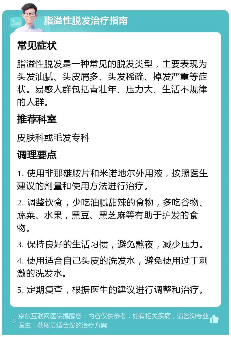 脂溢性脱发治疗指南 常见症状 脂溢性脱发是一种常见的脱发类型，主要表现为头发油腻、头皮屑多、头发稀疏、掉发严重等症状。易感人群包括青壮年、压力大、生活不规律的人群。 推荐科室 皮肤科或毛发专科 调理要点 1. 使用非那雄胺片和米诺地尔外用液，按照医生建议的剂量和使用方法进行治疗。 2. 调整饮食，少吃油腻甜辣的食物，多吃谷物、蔬菜、水果，黑豆、黑芝麻等有助于护发的食物。 3. 保持良好的生活习惯，避免熬夜，减少压力。 4. 使用适合自己头皮的洗发水，避免使用过于刺激的洗发水。 5. 定期复查，根据医生的建议进行调整和治疗。