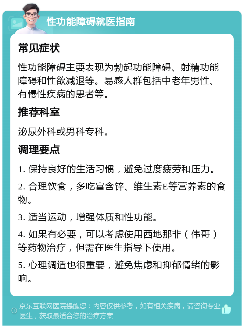 性功能障碍就医指南 常见症状 性功能障碍主要表现为勃起功能障碍、射精功能障碍和性欲减退等。易感人群包括中老年男性、有慢性疾病的患者等。 推荐科室 泌尿外科或男科专科。 调理要点 1. 保持良好的生活习惯，避免过度疲劳和压力。 2. 合理饮食，多吃富含锌、维生素E等营养素的食物。 3. 适当运动，增强体质和性功能。 4. 如果有必要，可以考虑使用西地那非（伟哥）等药物治疗，但需在医生指导下使用。 5. 心理调适也很重要，避免焦虑和抑郁情绪的影响。