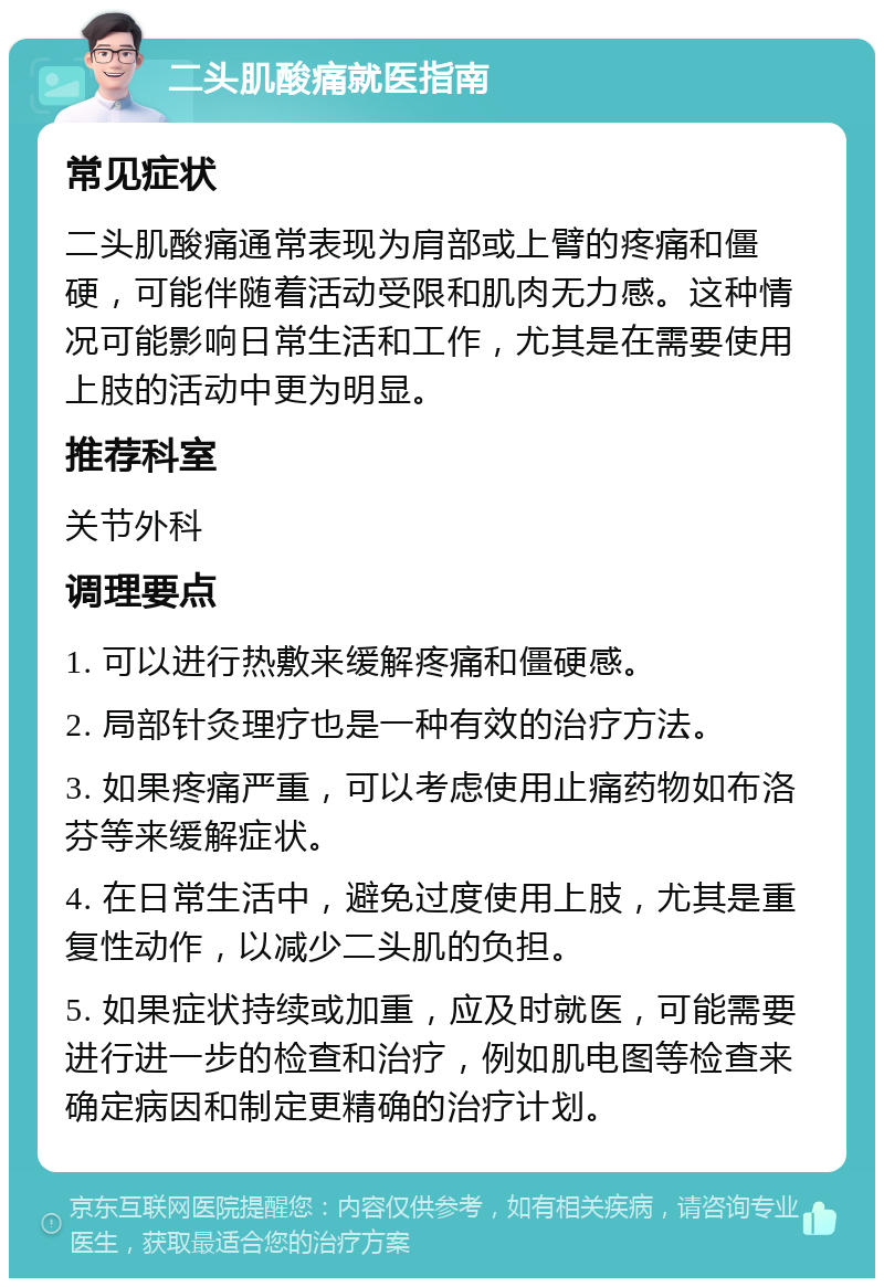 二头肌酸痛就医指南 常见症状 二头肌酸痛通常表现为肩部或上臂的疼痛和僵硬，可能伴随着活动受限和肌肉无力感。这种情况可能影响日常生活和工作，尤其是在需要使用上肢的活动中更为明显。 推荐科室 关节外科 调理要点 1. 可以进行热敷来缓解疼痛和僵硬感。 2. 局部针灸理疗也是一种有效的治疗方法。 3. 如果疼痛严重，可以考虑使用止痛药物如布洛芬等来缓解症状。 4. 在日常生活中，避免过度使用上肢，尤其是重复性动作，以减少二头肌的负担。 5. 如果症状持续或加重，应及时就医，可能需要进行进一步的检查和治疗，例如肌电图等检查来确定病因和制定更精确的治疗计划。