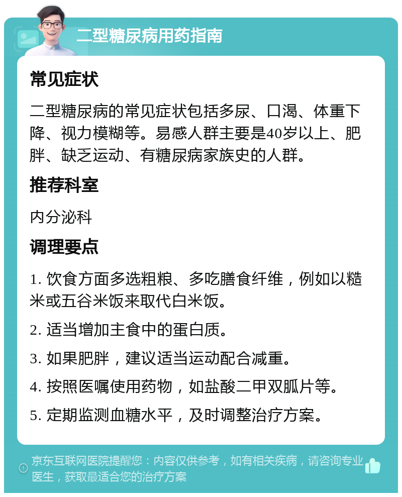 二型糖尿病用药指南 常见症状 二型糖尿病的常见症状包括多尿、口渴、体重下降、视力模糊等。易感人群主要是40岁以上、肥胖、缺乏运动、有糖尿病家族史的人群。 推荐科室 内分泌科 调理要点 1. 饮食方面多选粗粮、多吃膳食纤维，例如以糙米或五谷米饭来取代白米饭。 2. 适当增加主食中的蛋白质。 3. 如果肥胖，建议适当运动配合减重。 4. 按照医嘱使用药物，如盐酸二甲双胍片等。 5. 定期监测血糖水平，及时调整治疗方案。