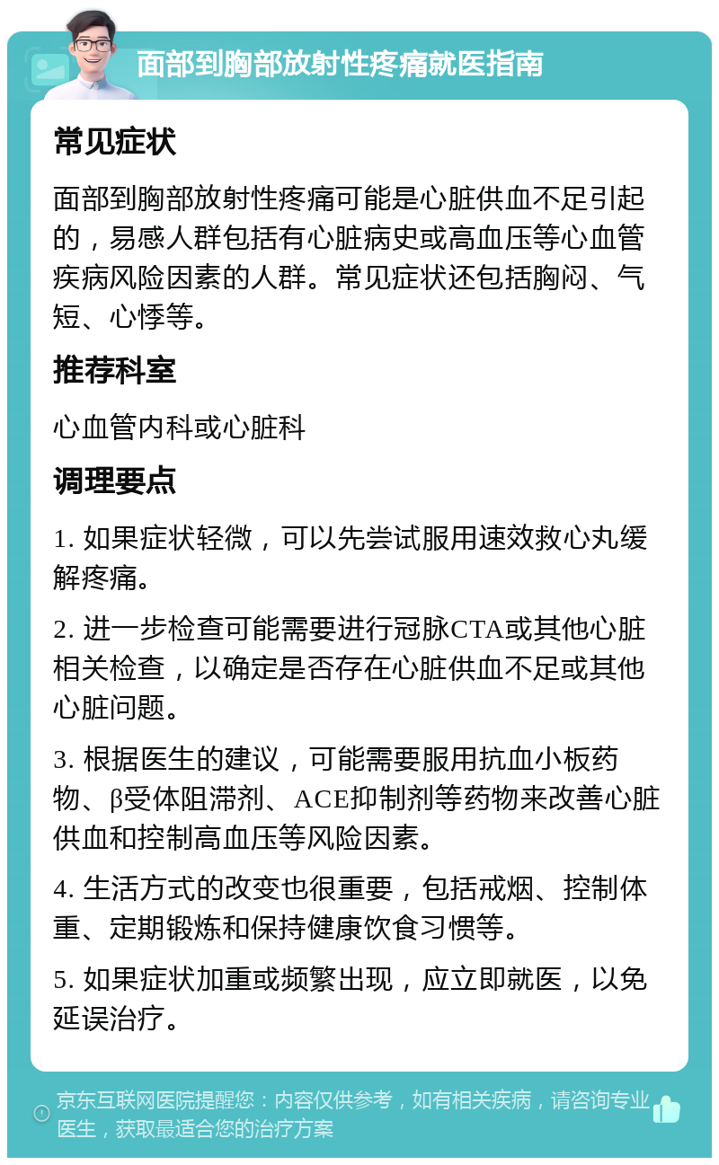 面部到胸部放射性疼痛就医指南 常见症状 面部到胸部放射性疼痛可能是心脏供血不足引起的，易感人群包括有心脏病史或高血压等心血管疾病风险因素的人群。常见症状还包括胸闷、气短、心悸等。 推荐科室 心血管内科或心脏科 调理要点 1. 如果症状轻微，可以先尝试服用速效救心丸缓解疼痛。 2. 进一步检查可能需要进行冠脉CTA或其他心脏相关检查，以确定是否存在心脏供血不足或其他心脏问题。 3. 根据医生的建议，可能需要服用抗血小板药物、β受体阻滞剂、ACE抑制剂等药物来改善心脏供血和控制高血压等风险因素。 4. 生活方式的改变也很重要，包括戒烟、控制体重、定期锻炼和保持健康饮食习惯等。 5. 如果症状加重或频繁出现，应立即就医，以免延误治疗。