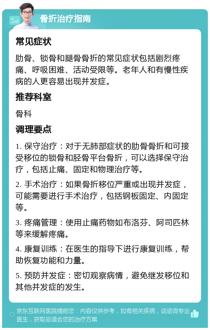 骨折治疗指南 常见症状 肋骨、锁骨和腿骨骨折的常见症状包括剧烈疼痛、呼吸困难、活动受限等。老年人和有慢性疾病的人更容易出现并发症。 推荐科室 骨科 调理要点 1. 保守治疗：对于无肺部症状的肋骨骨折和可接受移位的锁骨和胫骨平台骨折，可以选择保守治疗，包括止痛、固定和物理治疗等。 2. 手术治疗：如果骨折移位严重或出现并发症，可能需要进行手术治疗，包括钢板固定、内固定等。 3. 疼痛管理：使用止痛药物如布洛芬、阿司匹林等来缓解疼痛。 4. 康复训练：在医生的指导下进行康复训练，帮助恢复功能和力量。 5. 预防并发症：密切观察病情，避免继发移位和其他并发症的发生。