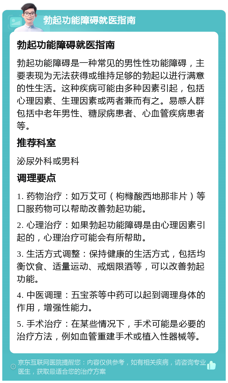 勃起功能障碍就医指南 勃起功能障碍就医指南 勃起功能障碍是一种常见的男性性功能障碍，主要表现为无法获得或维持足够的勃起以进行满意的性生活。这种疾病可能由多种因素引起，包括心理因素、生理因素或两者兼而有之。易感人群包括中老年男性、糖尿病患者、心血管疾病患者等。 推荐科室 泌尿外科或男科 调理要点 1. 药物治疗：如万艾可（枸橼酸西地那非片）等口服药物可以帮助改善勃起功能。 2. 心理治疗：如果勃起功能障碍是由心理因素引起的，心理治疗可能会有所帮助。 3. 生活方式调整：保持健康的生活方式，包括均衡饮食、适量运动、戒烟限酒等，可以改善勃起功能。 4. 中医调理：五宝茶等中药可以起到调理身体的作用，增强性能力。 5. 手术治疗：在某些情况下，手术可能是必要的治疗方法，例如血管重建手术或植入性器械等。