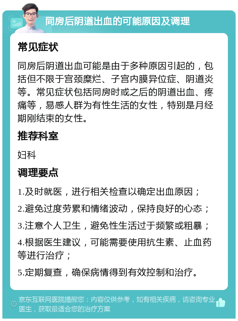 同房后阴道出血的可能原因及调理 常见症状 同房后阴道出血可能是由于多种原因引起的，包括但不限于宫颈糜烂、子宫内膜异位症、阴道炎等。常见症状包括同房时或之后的阴道出血、疼痛等，易感人群为有性生活的女性，特别是月经期刚结束的女性。 推荐科室 妇科 调理要点 1.及时就医，进行相关检查以确定出血原因； 2.避免过度劳累和情绪波动，保持良好的心态； 3.注意个人卫生，避免性生活过于频繁或粗暴； 4.根据医生建议，可能需要使用抗生素、止血药等进行治疗； 5.定期复查，确保病情得到有效控制和治疗。