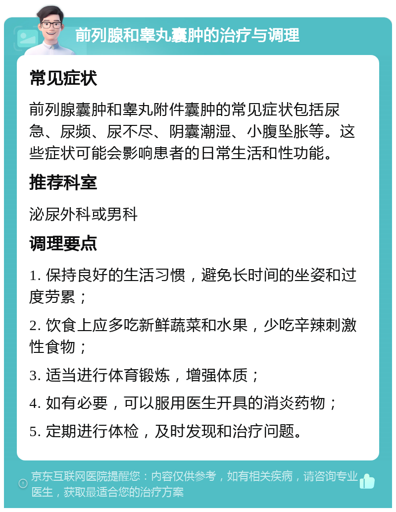 前列腺和睾丸囊肿的治疗与调理 常见症状 前列腺囊肿和睾丸附件囊肿的常见症状包括尿急、尿频、尿不尽、阴囊潮湿、小腹坠胀等。这些症状可能会影响患者的日常生活和性功能。 推荐科室 泌尿外科或男科 调理要点 1. 保持良好的生活习惯，避免长时间的坐姿和过度劳累； 2. 饮食上应多吃新鲜蔬菜和水果，少吃辛辣刺激性食物； 3. 适当进行体育锻炼，增强体质； 4. 如有必要，可以服用医生开具的消炎药物； 5. 定期进行体检，及时发现和治疗问题。