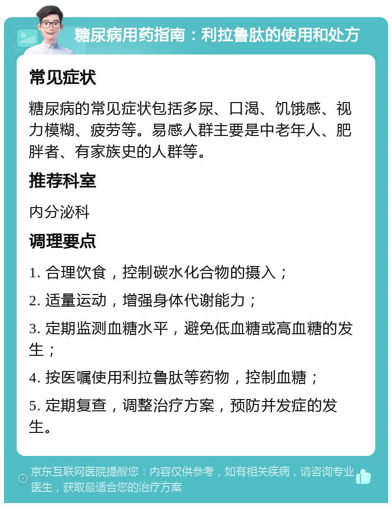 糖尿病用药指南：利拉鲁肽的使用和处方 常见症状 糖尿病的常见症状包括多尿、口渴、饥饿感、视力模糊、疲劳等。易感人群主要是中老年人、肥胖者、有家族史的人群等。 推荐科室 内分泌科 调理要点 1. 合理饮食，控制碳水化合物的摄入； 2. 适量运动，增强身体代谢能力； 3. 定期监测血糖水平，避免低血糖或高血糖的发生； 4. 按医嘱使用利拉鲁肽等药物，控制血糖； 5. 定期复查，调整治疗方案，预防并发症的发生。