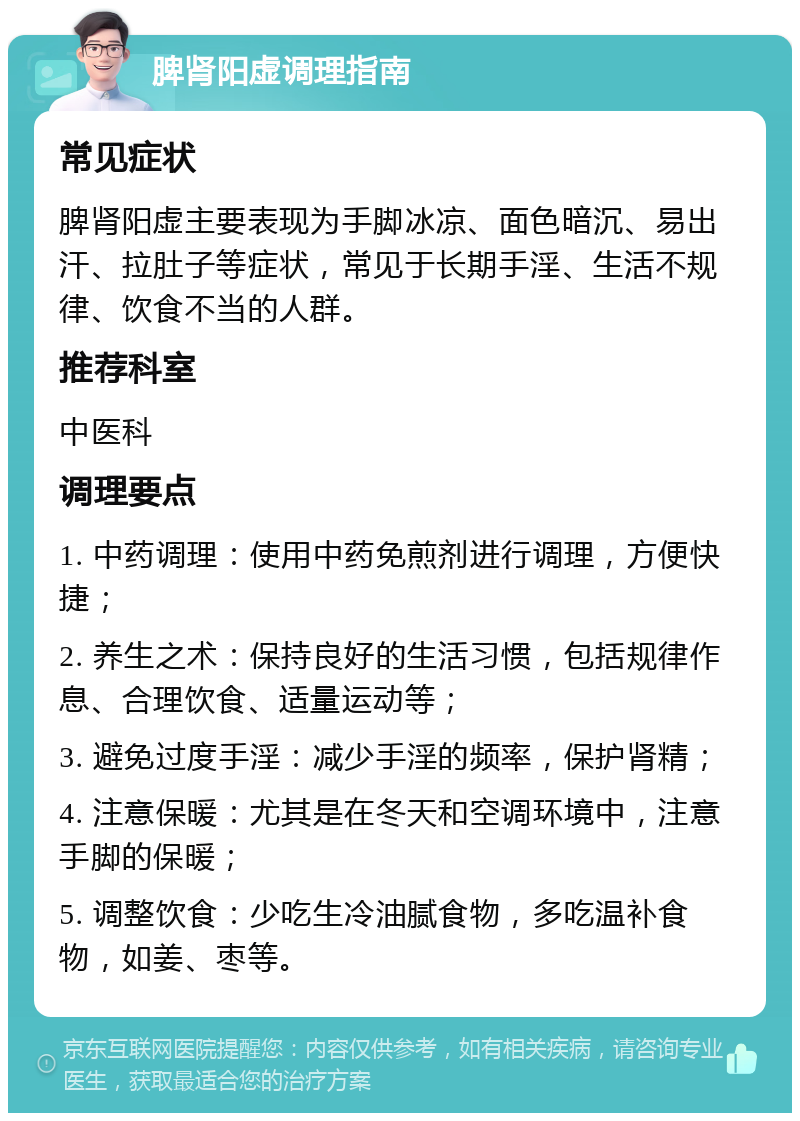 脾肾阳虚调理指南 常见症状 脾肾阳虚主要表现为手脚冰凉、面色暗沉、易出汗、拉肚子等症状，常见于长期手淫、生活不规律、饮食不当的人群。 推荐科室 中医科 调理要点 1. 中药调理：使用中药免煎剂进行调理，方便快捷； 2. 养生之术：保持良好的生活习惯，包括规律作息、合理饮食、适量运动等； 3. 避免过度手淫：减少手淫的频率，保护肾精； 4. 注意保暖：尤其是在冬天和空调环境中，注意手脚的保暖； 5. 调整饮食：少吃生冷油腻食物，多吃温补食物，如姜、枣等。