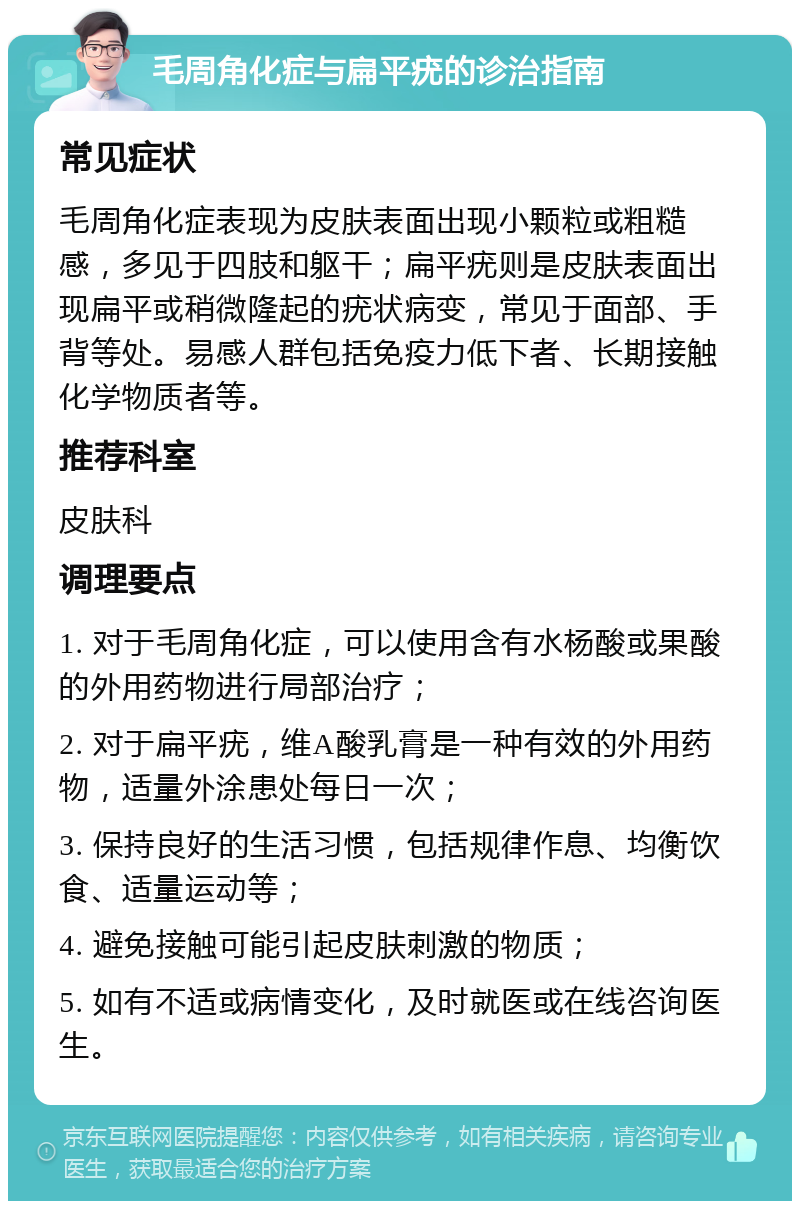 毛周角化症与扁平疣的诊治指南 常见症状 毛周角化症表现为皮肤表面出现小颗粒或粗糙感，多见于四肢和躯干；扁平疣则是皮肤表面出现扁平或稍微隆起的疣状病变，常见于面部、手背等处。易感人群包括免疫力低下者、长期接触化学物质者等。 推荐科室 皮肤科 调理要点 1. 对于毛周角化症，可以使用含有水杨酸或果酸的外用药物进行局部治疗； 2. 对于扁平疣，维A酸乳膏是一种有效的外用药物，适量外涂患处每日一次； 3. 保持良好的生活习惯，包括规律作息、均衡饮食、适量运动等； 4. 避免接触可能引起皮肤刺激的物质； 5. 如有不适或病情变化，及时就医或在线咨询医生。