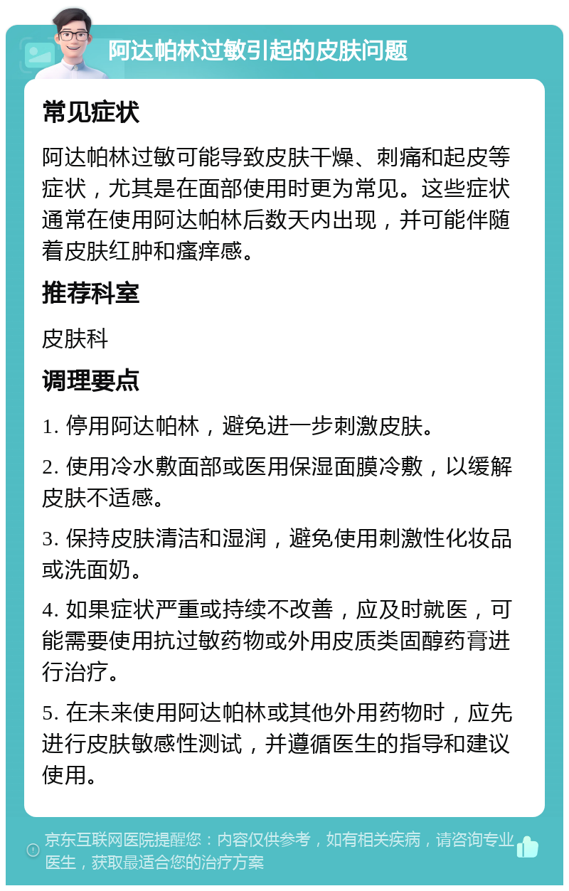 阿达帕林过敏引起的皮肤问题 常见症状 阿达帕林过敏可能导致皮肤干燥、刺痛和起皮等症状，尤其是在面部使用时更为常见。这些症状通常在使用阿达帕林后数天内出现，并可能伴随着皮肤红肿和瘙痒感。 推荐科室 皮肤科 调理要点 1. 停用阿达帕林，避免进一步刺激皮肤。 2. 使用冷水敷面部或医用保湿面膜冷敷，以缓解皮肤不适感。 3. 保持皮肤清洁和湿润，避免使用刺激性化妆品或洗面奶。 4. 如果症状严重或持续不改善，应及时就医，可能需要使用抗过敏药物或外用皮质类固醇药膏进行治疗。 5. 在未来使用阿达帕林或其他外用药物时，应先进行皮肤敏感性测试，并遵循医生的指导和建议使用。