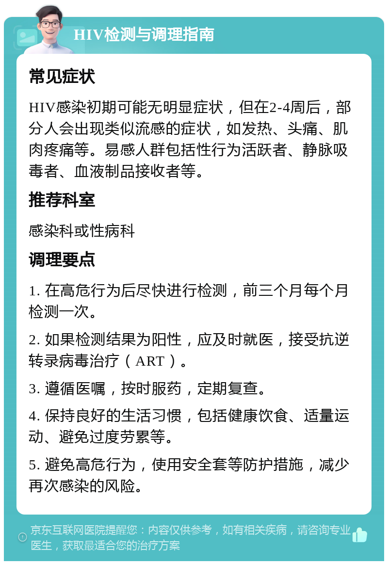 HIV检测与调理指南 常见症状 HIV感染初期可能无明显症状，但在2-4周后，部分人会出现类似流感的症状，如发热、头痛、肌肉疼痛等。易感人群包括性行为活跃者、静脉吸毒者、血液制品接收者等。 推荐科室 感染科或性病科 调理要点 1. 在高危行为后尽快进行检测，前三个月每个月检测一次。 2. 如果检测结果为阳性，应及时就医，接受抗逆转录病毒治疗（ART）。 3. 遵循医嘱，按时服药，定期复查。 4. 保持良好的生活习惯，包括健康饮食、适量运动、避免过度劳累等。 5. 避免高危行为，使用安全套等防护措施，减少再次感染的风险。