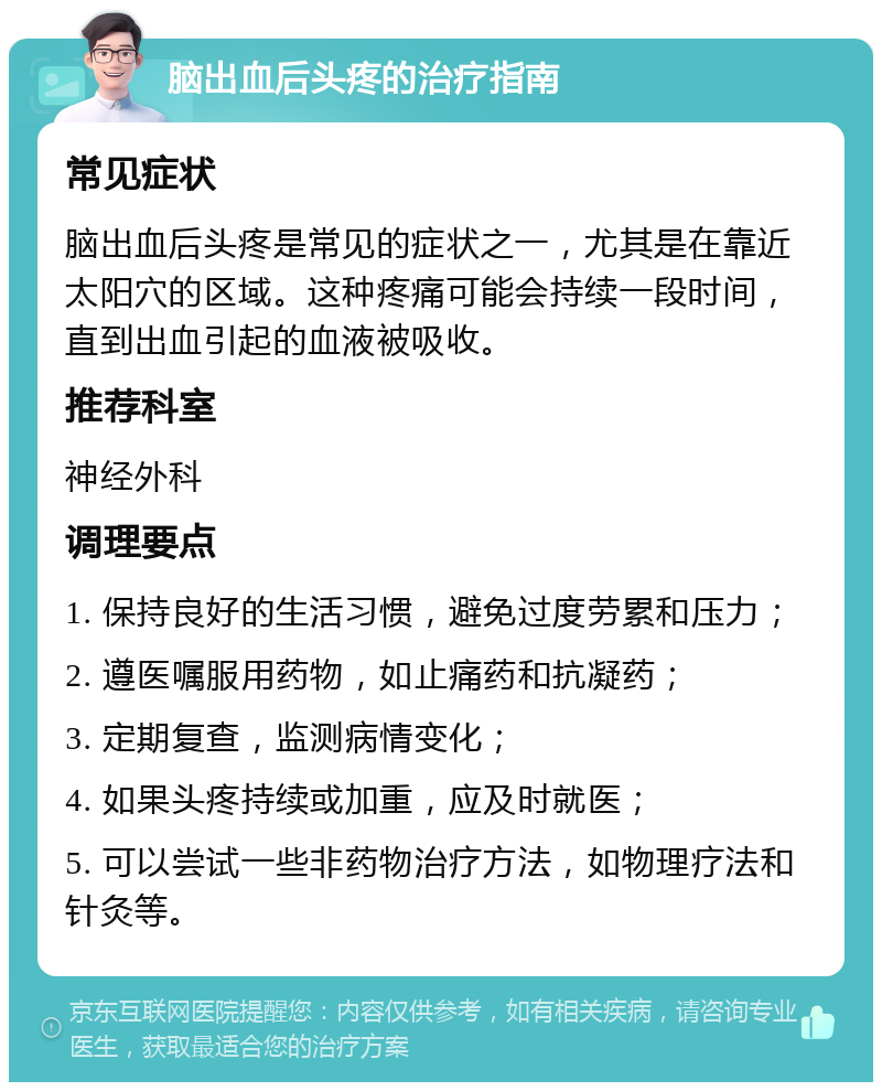 脑出血后头疼的治疗指南 常见症状 脑出血后头疼是常见的症状之一，尤其是在靠近太阳穴的区域。这种疼痛可能会持续一段时间，直到出血引起的血液被吸收。 推荐科室 神经外科 调理要点 1. 保持良好的生活习惯，避免过度劳累和压力； 2. 遵医嘱服用药物，如止痛药和抗凝药； 3. 定期复查，监测病情变化； 4. 如果头疼持续或加重，应及时就医； 5. 可以尝试一些非药物治疗方法，如物理疗法和针灸等。