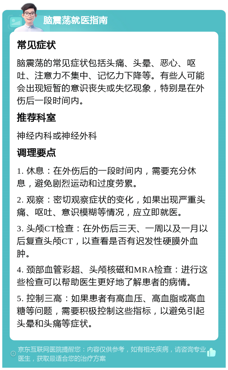 脑震荡就医指南 常见症状 脑震荡的常见症状包括头痛、头晕、恶心、呕吐、注意力不集中、记忆力下降等。有些人可能会出现短暂的意识丧失或失忆现象，特别是在外伤后一段时间内。 推荐科室 神经内科或神经外科 调理要点 1. 休息：在外伤后的一段时间内，需要充分休息，避免剧烈运动和过度劳累。 2. 观察：密切观察症状的变化，如果出现严重头痛、呕吐、意识模糊等情况，应立即就医。 3. 头颅CT检查：在外伤后三天、一周以及一月以后复查头颅CT，以查看是否有迟发性硬膜外血肿。 4. 颈部血管彩超、头颅核磁和MRA检查：进行这些检查可以帮助医生更好地了解患者的病情。 5. 控制三高：如果患者有高血压、高血脂或高血糖等问题，需要积极控制这些指标，以避免引起头晕和头痛等症状。