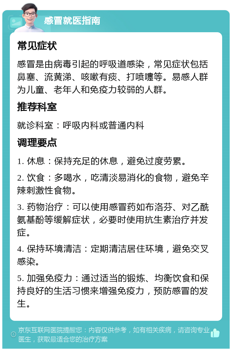 感冒就医指南 常见症状 感冒是由病毒引起的呼吸道感染，常见症状包括鼻塞、流黄涕、咳嗽有痰、打喷嚏等。易感人群为儿童、老年人和免疫力较弱的人群。 推荐科室 就诊科室：呼吸内科或普通内科 调理要点 1. 休息：保持充足的休息，避免过度劳累。 2. 饮食：多喝水，吃清淡易消化的食物，避免辛辣刺激性食物。 3. 药物治疗：可以使用感冒药如布洛芬、对乙酰氨基酚等缓解症状，必要时使用抗生素治疗并发症。 4. 保持环境清洁：定期清洁居住环境，避免交叉感染。 5. 加强免疫力：通过适当的锻炼、均衡饮食和保持良好的生活习惯来增强免疫力，预防感冒的发生。