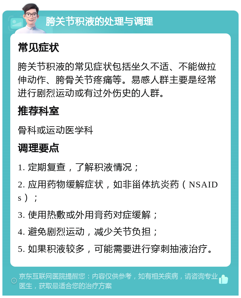 胯关节积液的处理与调理 常见症状 胯关节积液的常见症状包括坐久不适、不能做拉伸动作、胯骨关节疼痛等。易感人群主要是经常进行剧烈运动或有过外伤史的人群。 推荐科室 骨科或运动医学科 调理要点 1. 定期复查，了解积液情况； 2. 应用药物缓解症状，如非甾体抗炎药（NSAIDs）； 3. 使用热敷或外用膏药对症缓解； 4. 避免剧烈运动，减少关节负担； 5. 如果积液较多，可能需要进行穿刺抽液治疗。