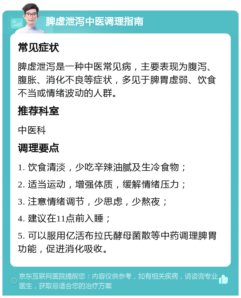 脾虚泄泻中医调理指南 常见症状 脾虚泄泻是一种中医常见病，主要表现为腹泻、腹胀、消化不良等症状，多见于脾胃虚弱、饮食不当或情绪波动的人群。 推荐科室 中医科 调理要点 1. 饮食清淡，少吃辛辣油腻及生冷食物； 2. 适当运动，增强体质，缓解情绪压力； 3. 注意情绪调节，少思虑，少熬夜； 4. 建议在11点前入睡； 5. 可以服用亿活布拉氏酵母菌散等中药调理脾胃功能，促进消化吸收。