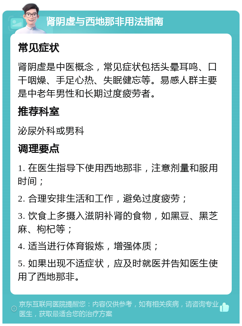 肾阴虚与西地那非用法指南 常见症状 肾阴虚是中医概念，常见症状包括头晕耳鸣、口干咽燥、手足心热、失眠健忘等。易感人群主要是中老年男性和长期过度疲劳者。 推荐科室 泌尿外科或男科 调理要点 1. 在医生指导下使用西地那非，注意剂量和服用时间； 2. 合理安排生活和工作，避免过度疲劳； 3. 饮食上多摄入滋阴补肾的食物，如黑豆、黑芝麻、枸杞等； 4. 适当进行体育锻炼，增强体质； 5. 如果出现不适症状，应及时就医并告知医生使用了西地那非。