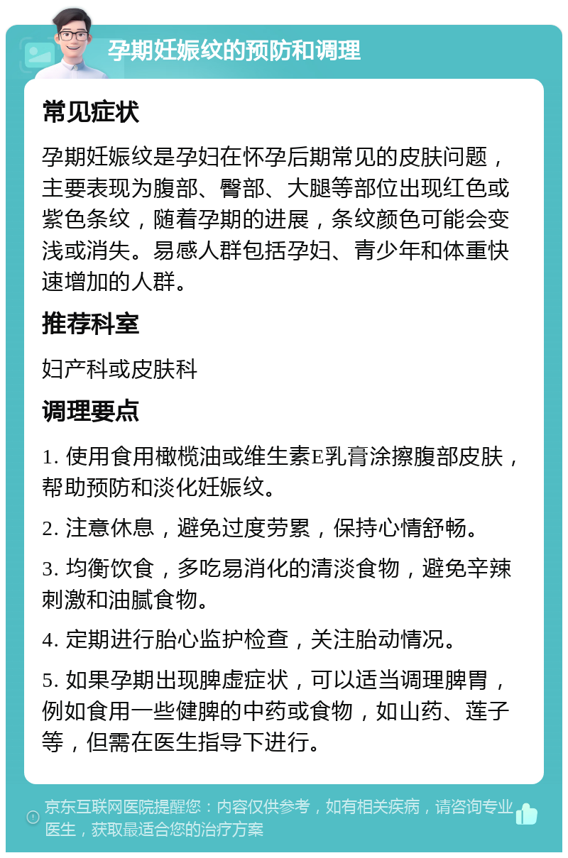 孕期妊娠纹的预防和调理 常见症状 孕期妊娠纹是孕妇在怀孕后期常见的皮肤问题，主要表现为腹部、臀部、大腿等部位出现红色或紫色条纹，随着孕期的进展，条纹颜色可能会变浅或消失。易感人群包括孕妇、青少年和体重快速增加的人群。 推荐科室 妇产科或皮肤科 调理要点 1. 使用食用橄榄油或维生素E乳膏涂擦腹部皮肤，帮助预防和淡化妊娠纹。 2. 注意休息，避免过度劳累，保持心情舒畅。 3. 均衡饮食，多吃易消化的清淡食物，避免辛辣刺激和油腻食物。 4. 定期进行胎心监护检查，关注胎动情况。 5. 如果孕期出现脾虚症状，可以适当调理脾胃，例如食用一些健脾的中药或食物，如山药、莲子等，但需在医生指导下进行。