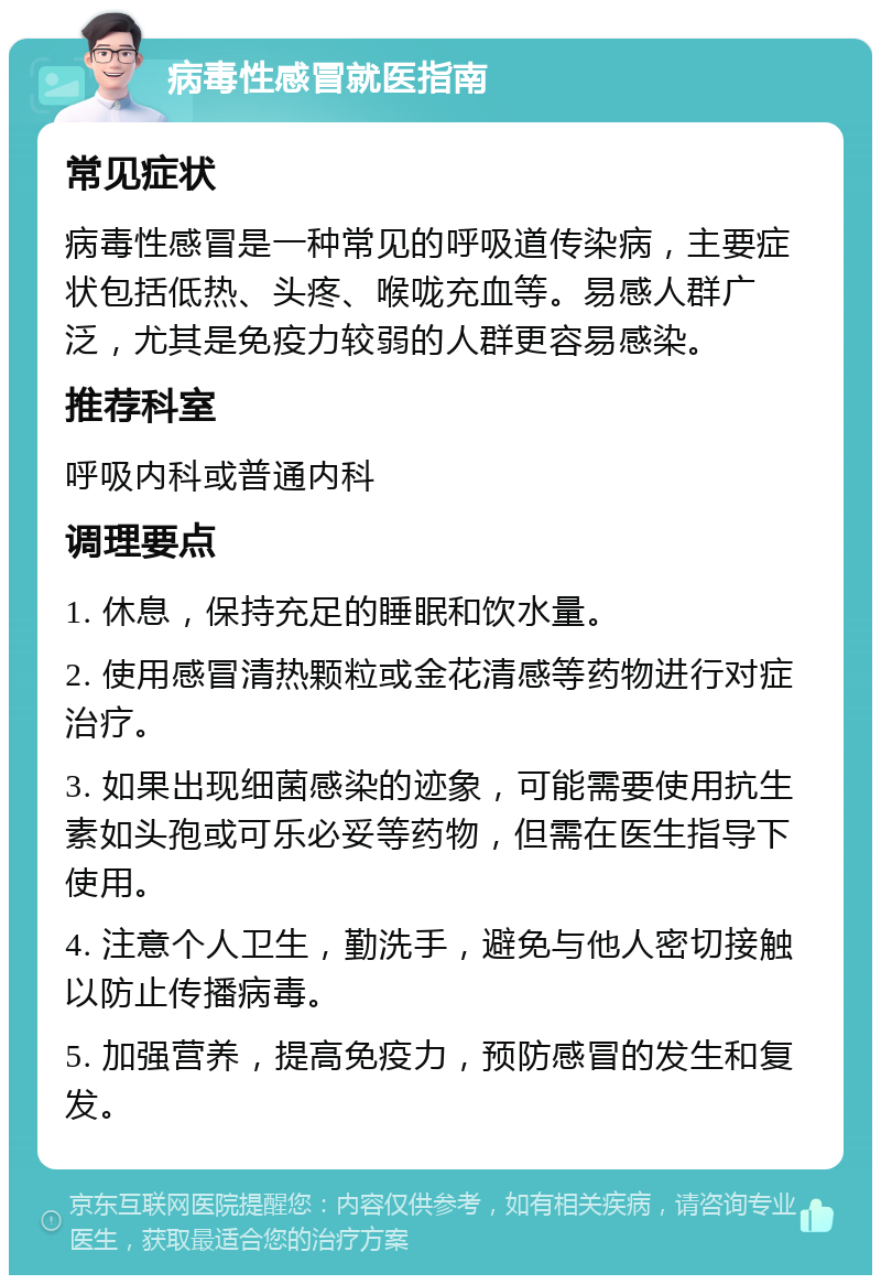 病毒性感冒就医指南 常见症状 病毒性感冒是一种常见的呼吸道传染病，主要症状包括低热、头疼、喉咙充血等。易感人群广泛，尤其是免疫力较弱的人群更容易感染。 推荐科室 呼吸内科或普通内科 调理要点 1. 休息，保持充足的睡眠和饮水量。 2. 使用感冒清热颗粒或金花清感等药物进行对症治疗。 3. 如果出现细菌感染的迹象，可能需要使用抗生素如头孢或可乐必妥等药物，但需在医生指导下使用。 4. 注意个人卫生，勤洗手，避免与他人密切接触以防止传播病毒。 5. 加强营养，提高免疫力，预防感冒的发生和复发。