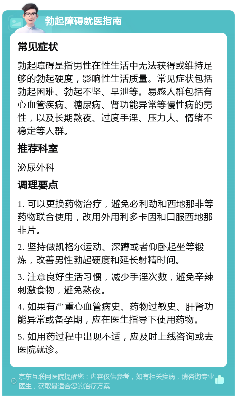 勃起障碍就医指南 常见症状 勃起障碍是指男性在性生活中无法获得或维持足够的勃起硬度，影响性生活质量。常见症状包括勃起困难、勃起不坚、早泄等。易感人群包括有心血管疾病、糖尿病、肾功能异常等慢性病的男性，以及长期熬夜、过度手淫、压力大、情绪不稳定等人群。 推荐科室 泌尿外科 调理要点 1. 可以更换药物治疗，避免必利劲和西地那非等药物联合使用，改用外用利多卡因和口服西地那非片。 2. 坚持做凯格尔运动、深蹲或者仰卧起坐等锻炼，改善男性勃起硬度和延长射精时间。 3. 注意良好生活习惯，减少手淫次数，避免辛辣刺激食物，避免熬夜。 4. 如果有严重心血管病史、药物过敏史、肝肾功能异常或备孕期，应在医生指导下使用药物。 5. 如用药过程中出现不适，应及时上线咨询或去医院就诊。