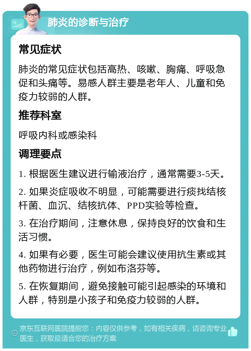 肺炎的诊断与治疗 常见症状 肺炎的常见症状包括高热、咳嗽、胸痛、呼吸急促和头痛等。易感人群主要是老年人、儿童和免疫力较弱的人群。 推荐科室 呼吸内科或感染科 调理要点 1. 根据医生建议进行输液治疗，通常需要3-5天。 2. 如果炎症吸收不明显，可能需要进行痰找结核杆菌、血沉、结核抗体、PPD实验等检查。 3. 在治疗期间，注意休息，保持良好的饮食和生活习惯。 4. 如果有必要，医生可能会建议使用抗生素或其他药物进行治疗，例如布洛芬等。 5. 在恢复期间，避免接触可能引起感染的环境和人群，特别是小孩子和免疫力较弱的人群。