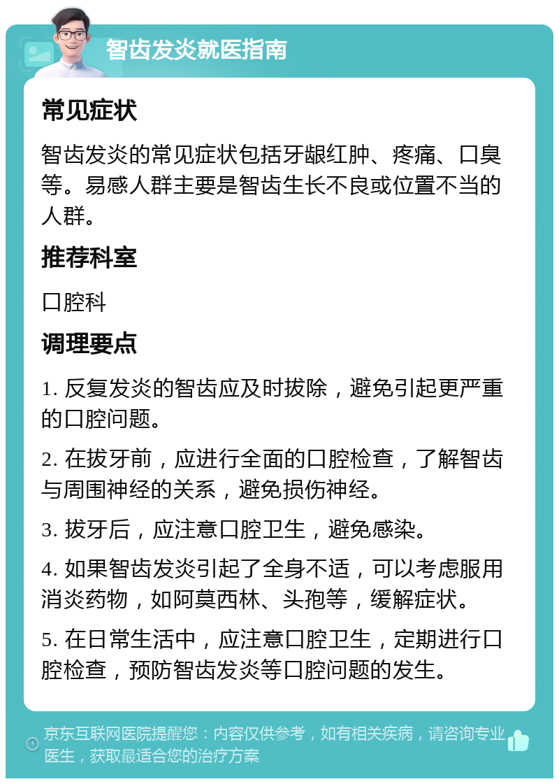 智齿发炎就医指南 常见症状 智齿发炎的常见症状包括牙龈红肿、疼痛、口臭等。易感人群主要是智齿生长不良或位置不当的人群。 推荐科室 口腔科 调理要点 1. 反复发炎的智齿应及时拔除，避免引起更严重的口腔问题。 2. 在拔牙前，应进行全面的口腔检查，了解智齿与周围神经的关系，避免损伤神经。 3. 拔牙后，应注意口腔卫生，避免感染。 4. 如果智齿发炎引起了全身不适，可以考虑服用消炎药物，如阿莫西林、头孢等，缓解症状。 5. 在日常生活中，应注意口腔卫生，定期进行口腔检查，预防智齿发炎等口腔问题的发生。