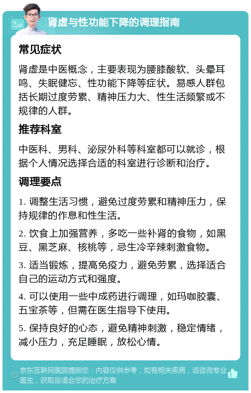 肾虚与性功能下降的调理指南 常见症状 肾虚是中医概念，主要表现为腰膝酸软、头晕耳鸣、失眠健忘、性功能下降等症状。易感人群包括长期过度劳累、精神压力大、性生活频繁或不规律的人群。 推荐科室 中医科、男科、泌尿外科等科室都可以就诊，根据个人情况选择合适的科室进行诊断和治疗。 调理要点 1. 调整生活习惯，避免过度劳累和精神压力，保持规律的作息和性生活。 2. 饮食上加强营养，多吃一些补肾的食物，如黑豆、黑芝麻、核桃等，忌生冷辛辣刺激食物。 3. 适当锻炼，提高免疫力，避免劳累，选择适合自己的运动方式和强度。 4. 可以使用一些中成药进行调理，如玛咖胶囊、五宝茶等，但需在医生指导下使用。 5. 保持良好的心态，避免精神刺激，稳定情绪，减小压力，充足睡眠，放松心情。