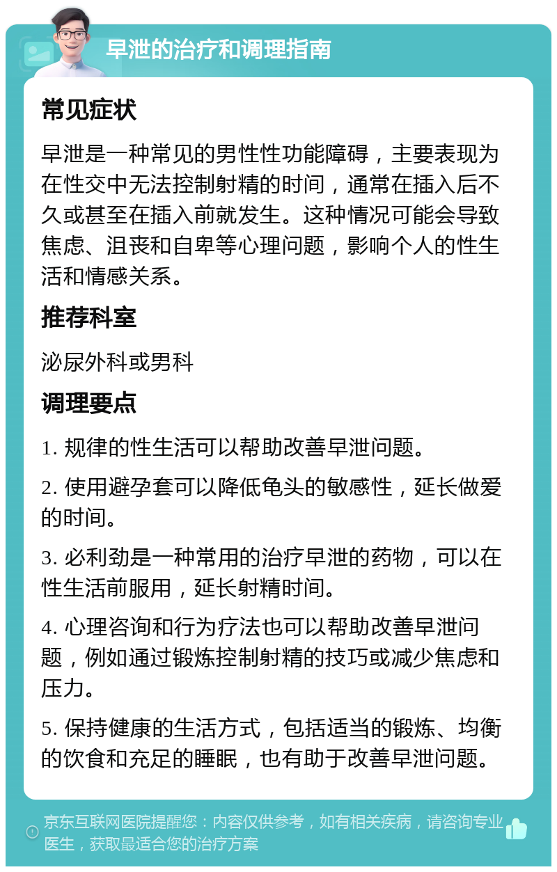 早泄的治疗和调理指南 常见症状 早泄是一种常见的男性性功能障碍，主要表现为在性交中无法控制射精的时间，通常在插入后不久或甚至在插入前就发生。这种情况可能会导致焦虑、沮丧和自卑等心理问题，影响个人的性生活和情感关系。 推荐科室 泌尿外科或男科 调理要点 1. 规律的性生活可以帮助改善早泄问题。 2. 使用避孕套可以降低龟头的敏感性，延长做爱的时间。 3. 必利劲是一种常用的治疗早泄的药物，可以在性生活前服用，延长射精时间。 4. 心理咨询和行为疗法也可以帮助改善早泄问题，例如通过锻炼控制射精的技巧或减少焦虑和压力。 5. 保持健康的生活方式，包括适当的锻炼、均衡的饮食和充足的睡眠，也有助于改善早泄问题。