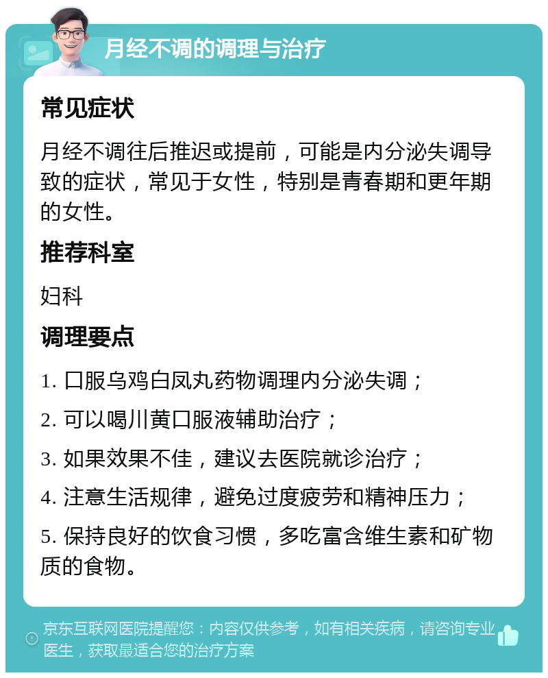 月经不调的调理与治疗 常见症状 月经不调往后推迟或提前，可能是内分泌失调导致的症状，常见于女性，特别是青春期和更年期的女性。 推荐科室 妇科 调理要点 1. 口服乌鸡白凤丸药物调理内分泌失调； 2. 可以喝川黄口服液辅助治疗； 3. 如果效果不佳，建议去医院就诊治疗； 4. 注意生活规律，避免过度疲劳和精神压力； 5. 保持良好的饮食习惯，多吃富含维生素和矿物质的食物。