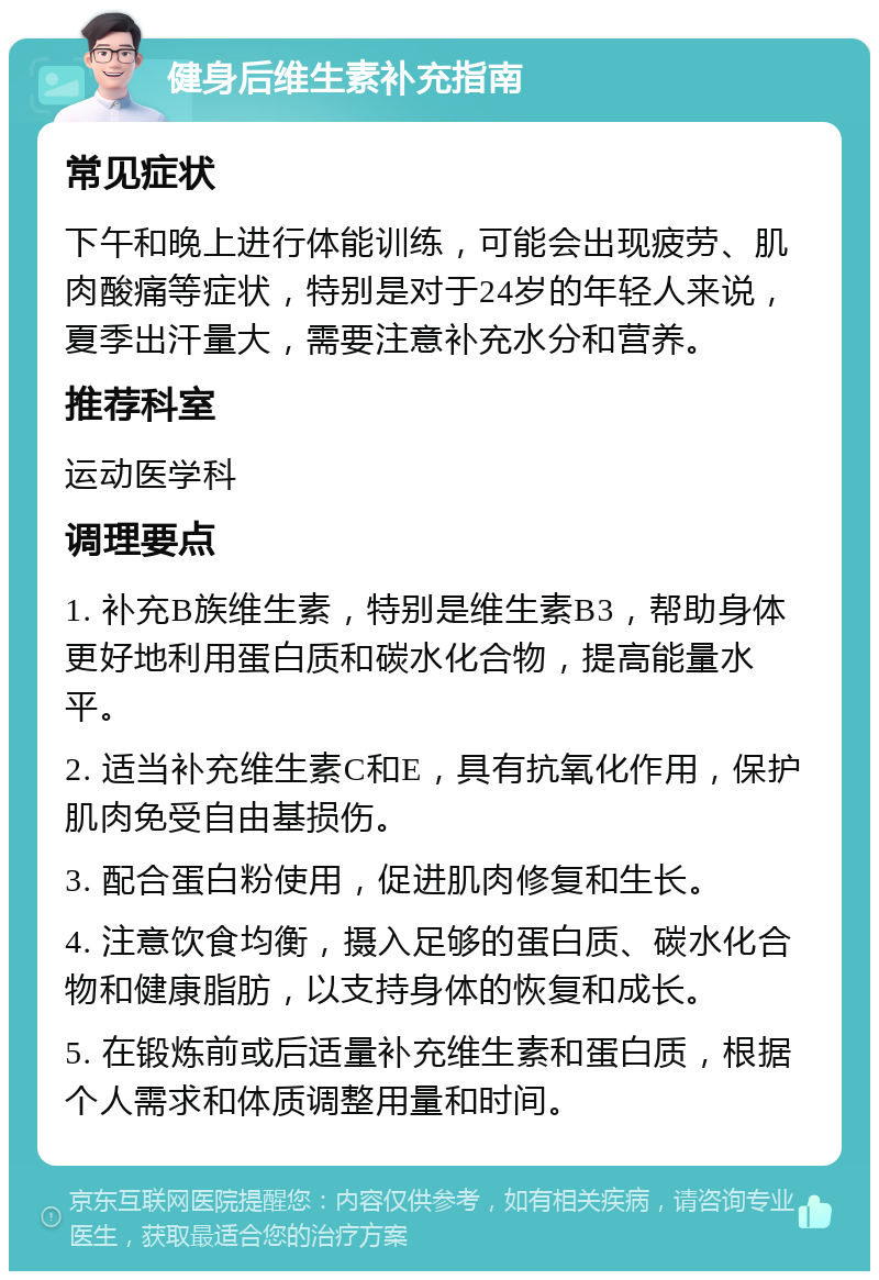 健身后维生素补充指南 常见症状 下午和晚上进行体能训练，可能会出现疲劳、肌肉酸痛等症状，特别是对于24岁的年轻人来说，夏季出汗量大，需要注意补充水分和营养。 推荐科室 运动医学科 调理要点 1. 补充B族维生素，特别是维生素B3，帮助身体更好地利用蛋白质和碳水化合物，提高能量水平。 2. 适当补充维生素C和E，具有抗氧化作用，保护肌肉免受自由基损伤。 3. 配合蛋白粉使用，促进肌肉修复和生长。 4. 注意饮食均衡，摄入足够的蛋白质、碳水化合物和健康脂肪，以支持身体的恢复和成长。 5. 在锻炼前或后适量补充维生素和蛋白质，根据个人需求和体质调整用量和时间。