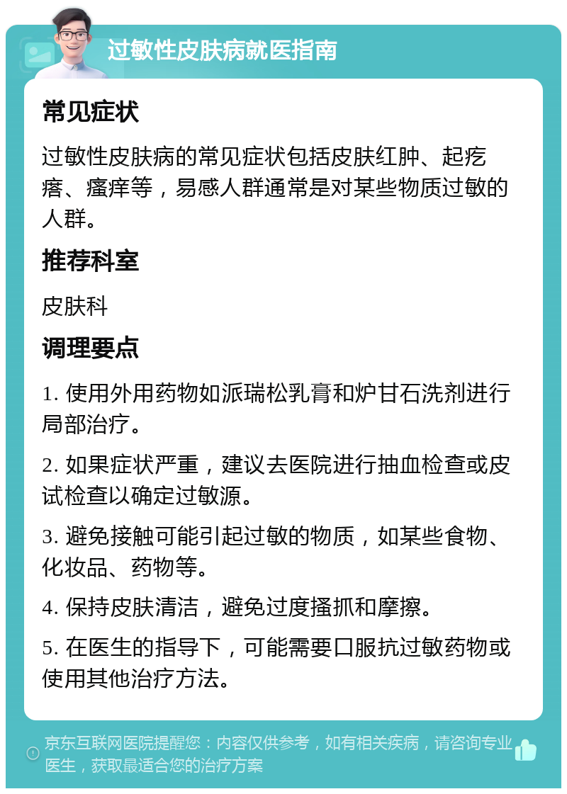 过敏性皮肤病就医指南 常见症状 过敏性皮肤病的常见症状包括皮肤红肿、起疙瘩、瘙痒等，易感人群通常是对某些物质过敏的人群。 推荐科室 皮肤科 调理要点 1. 使用外用药物如派瑞松乳膏和炉甘石洗剂进行局部治疗。 2. 如果症状严重，建议去医院进行抽血检查或皮试检查以确定过敏源。 3. 避免接触可能引起过敏的物质，如某些食物、化妆品、药物等。 4. 保持皮肤清洁，避免过度搔抓和摩擦。 5. 在医生的指导下，可能需要口服抗过敏药物或使用其他治疗方法。