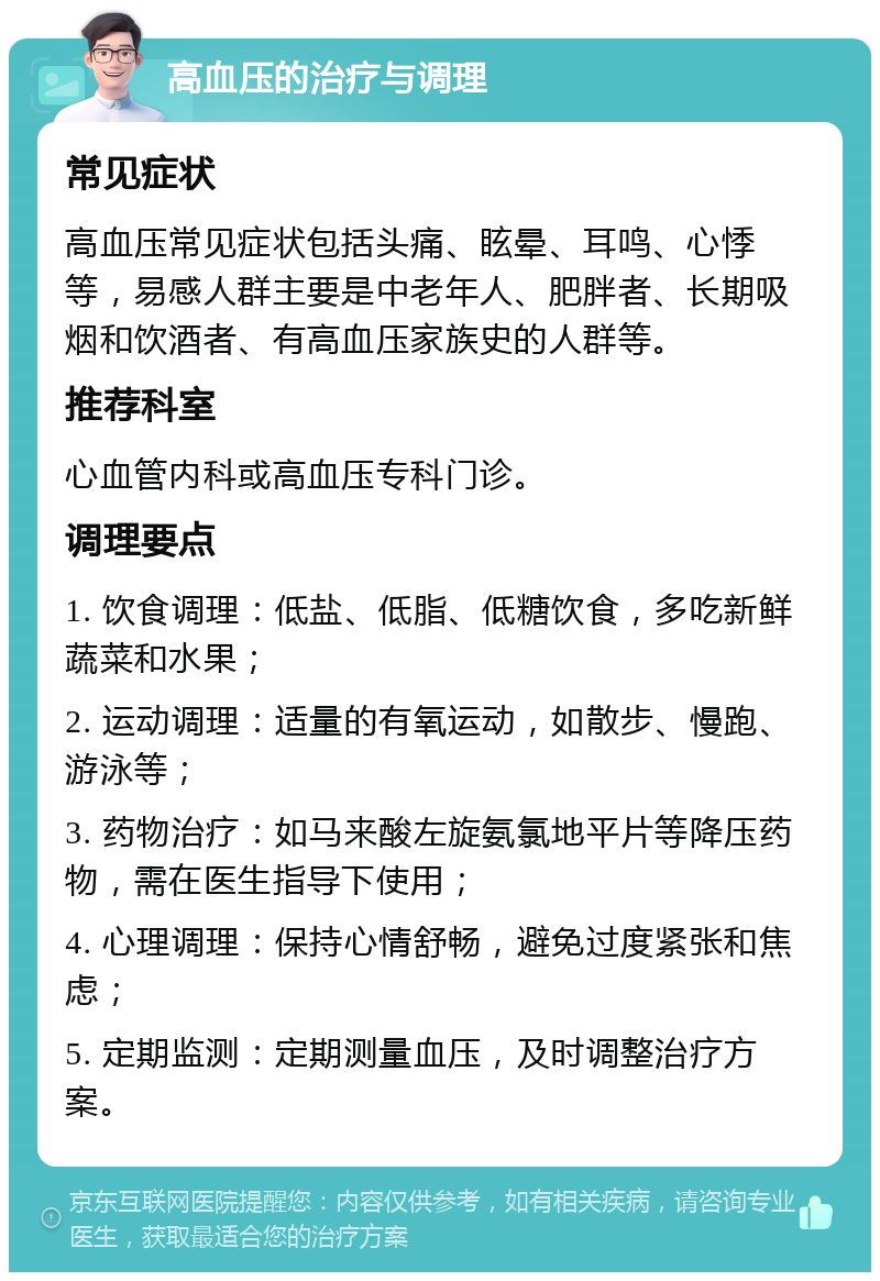 高血压的治疗与调理 常见症状 高血压常见症状包括头痛、眩晕、耳鸣、心悸等，易感人群主要是中老年人、肥胖者、长期吸烟和饮酒者、有高血压家族史的人群等。 推荐科室 心血管内科或高血压专科门诊。 调理要点 1. 饮食调理：低盐、低脂、低糖饮食，多吃新鲜蔬菜和水果； 2. 运动调理：适量的有氧运动，如散步、慢跑、游泳等； 3. 药物治疗：如马来酸左旋氨氯地平片等降压药物，需在医生指导下使用； 4. 心理调理：保持心情舒畅，避免过度紧张和焦虑； 5. 定期监测：定期测量血压，及时调整治疗方案。