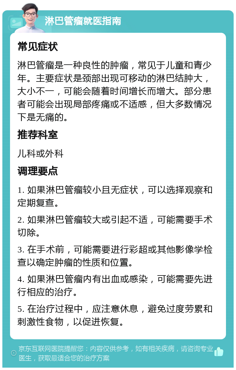 淋巴管瘤就医指南 常见症状 淋巴管瘤是一种良性的肿瘤，常见于儿童和青少年。主要症状是颈部出现可移动的淋巴结肿大，大小不一，可能会随着时间增长而增大。部分患者可能会出现局部疼痛或不适感，但大多数情况下是无痛的。 推荐科室 儿科或外科 调理要点 1. 如果淋巴管瘤较小且无症状，可以选择观察和定期复查。 2. 如果淋巴管瘤较大或引起不适，可能需要手术切除。 3. 在手术前，可能需要进行彩超或其他影像学检查以确定肿瘤的性质和位置。 4. 如果淋巴管瘤内有出血或感染，可能需要先进行相应的治疗。 5. 在治疗过程中，应注意休息，避免过度劳累和刺激性食物，以促进恢复。