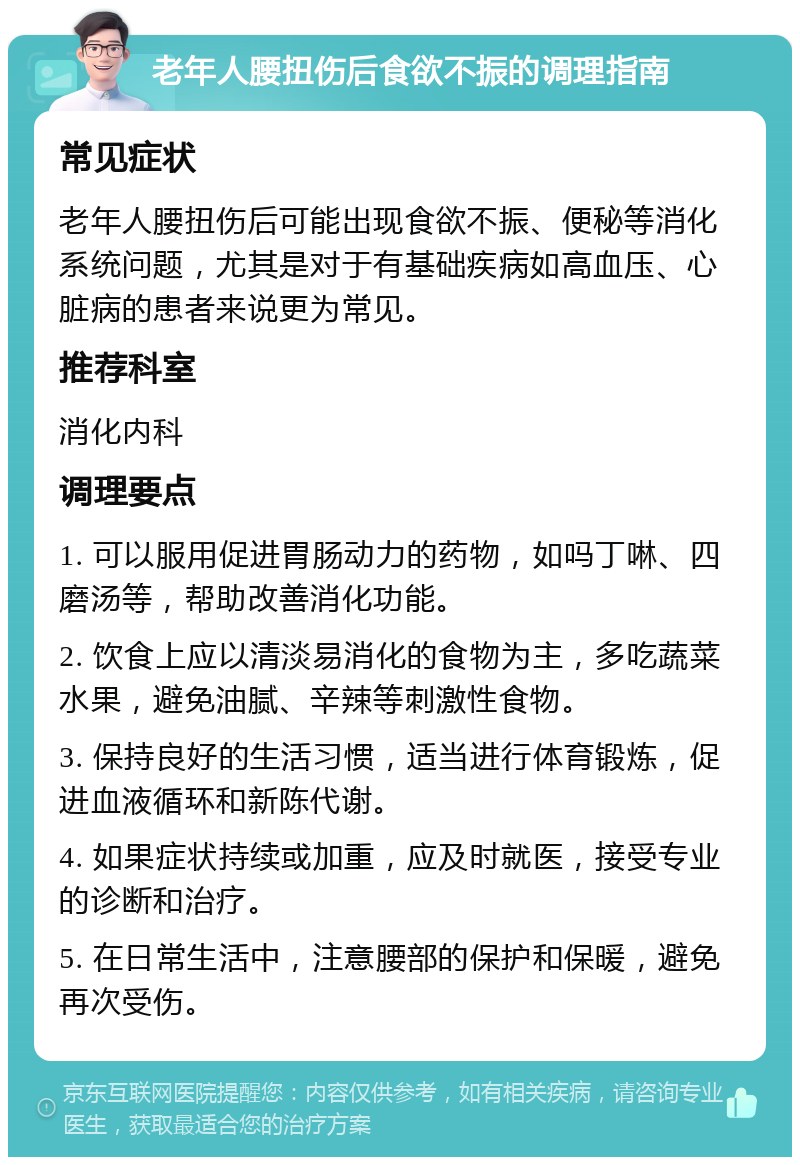 老年人腰扭伤后食欲不振的调理指南 常见症状 老年人腰扭伤后可能出现食欲不振、便秘等消化系统问题，尤其是对于有基础疾病如高血压、心脏病的患者来说更为常见。 推荐科室 消化内科 调理要点 1. 可以服用促进胃肠动力的药物，如吗丁啉、四磨汤等，帮助改善消化功能。 2. 饮食上应以清淡易消化的食物为主，多吃蔬菜水果，避免油腻、辛辣等刺激性食物。 3. 保持良好的生活习惯，适当进行体育锻炼，促进血液循环和新陈代谢。 4. 如果症状持续或加重，应及时就医，接受专业的诊断和治疗。 5. 在日常生活中，注意腰部的保护和保暖，避免再次受伤。