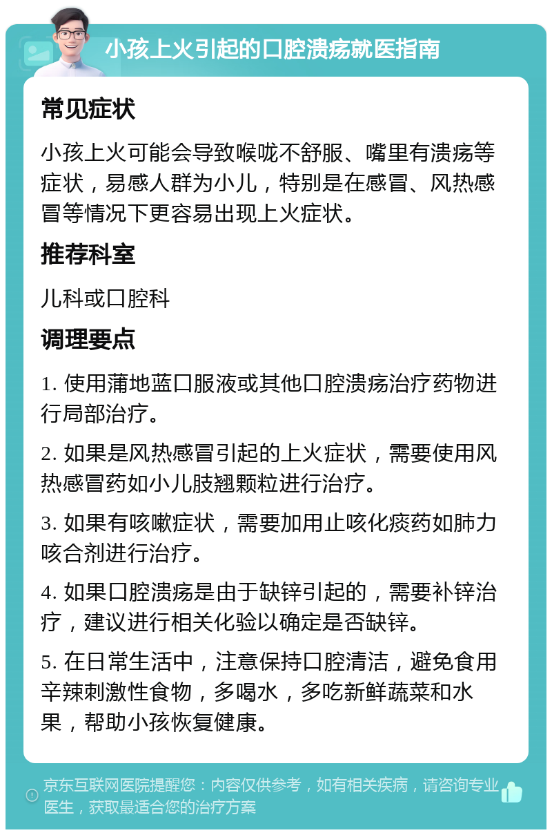 小孩上火引起的口腔溃疡就医指南 常见症状 小孩上火可能会导致喉咙不舒服、嘴里有溃疡等症状，易感人群为小儿，特别是在感冒、风热感冒等情况下更容易出现上火症状。 推荐科室 儿科或口腔科 调理要点 1. 使用蒲地蓝口服液或其他口腔溃疡治疗药物进行局部治疗。 2. 如果是风热感冒引起的上火症状，需要使用风热感冒药如小儿肢翘颗粒进行治疗。 3. 如果有咳嗽症状，需要加用止咳化痰药如肺力咳合剂进行治疗。 4. 如果口腔溃疡是由于缺锌引起的，需要补锌治疗，建议进行相关化验以确定是否缺锌。 5. 在日常生活中，注意保持口腔清洁，避免食用辛辣刺激性食物，多喝水，多吃新鲜蔬菜和水果，帮助小孩恢复健康。