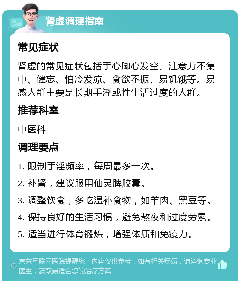 肾虚调理指南 常见症状 肾虚的常见症状包括手心脚心发空、注意力不集中、健忘、怕冷发凉、食欲不振、易饥饿等。易感人群主要是长期手淫或性生活过度的人群。 推荐科室 中医科 调理要点 1. 限制手淫频率，每周最多一次。 2. 补肾，建议服用仙灵脾胶囊。 3. 调整饮食，多吃温补食物，如羊肉、黑豆等。 4. 保持良好的生活习惯，避免熬夜和过度劳累。 5. 适当进行体育锻炼，增强体质和免疫力。