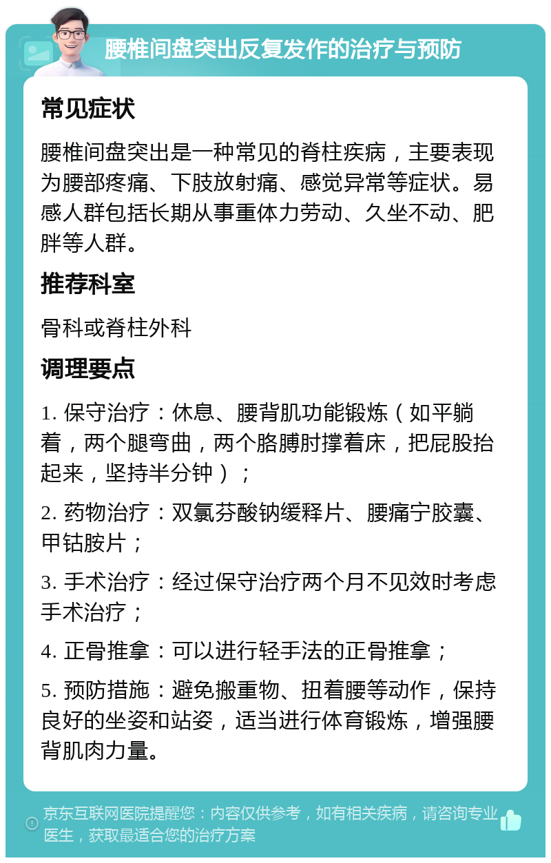 腰椎间盘突出反复发作的治疗与预防 常见症状 腰椎间盘突出是一种常见的脊柱疾病，主要表现为腰部疼痛、下肢放射痛、感觉异常等症状。易感人群包括长期从事重体力劳动、久坐不动、肥胖等人群。 推荐科室 骨科或脊柱外科 调理要点 1. 保守治疗：休息、腰背肌功能锻炼（如平躺着，两个腿弯曲，两个胳膊肘撑着床，把屁股抬起来，坚持半分钟）； 2. 药物治疗：双氯芬酸钠缓释片、腰痛宁胶囊、甲钴胺片； 3. 手术治疗：经过保守治疗两个月不见效时考虑手术治疗； 4. 正骨推拿：可以进行轻手法的正骨推拿； 5. 预防措施：避免搬重物、扭着腰等动作，保持良好的坐姿和站姿，适当进行体育锻炼，增强腰背肌肉力量。