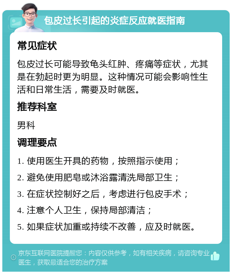 包皮过长引起的炎症反应就医指南 常见症状 包皮过长可能导致龟头红肿、疼痛等症状，尤其是在勃起时更为明显。这种情况可能会影响性生活和日常生活，需要及时就医。 推荐科室 男科 调理要点 1. 使用医生开具的药物，按照指示使用； 2. 避免使用肥皂或沐浴露清洗局部卫生； 3. 在症状控制好之后，考虑进行包皮手术； 4. 注意个人卫生，保持局部清洁； 5. 如果症状加重或持续不改善，应及时就医。