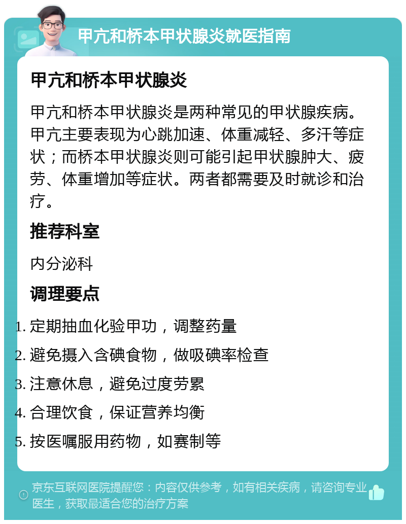 甲亢和桥本甲状腺炎就医指南 甲亢和桥本甲状腺炎 甲亢和桥本甲状腺炎是两种常见的甲状腺疾病。甲亢主要表现为心跳加速、体重减轻、多汗等症状；而桥本甲状腺炎则可能引起甲状腺肿大、疲劳、体重增加等症状。两者都需要及时就诊和治疗。 推荐科室 内分泌科 调理要点 定期抽血化验甲功，调整药量 避免摄入含碘食物，做吸碘率检查 注意休息，避免过度劳累 合理饮食，保证营养均衡 按医嘱服用药物，如赛制等