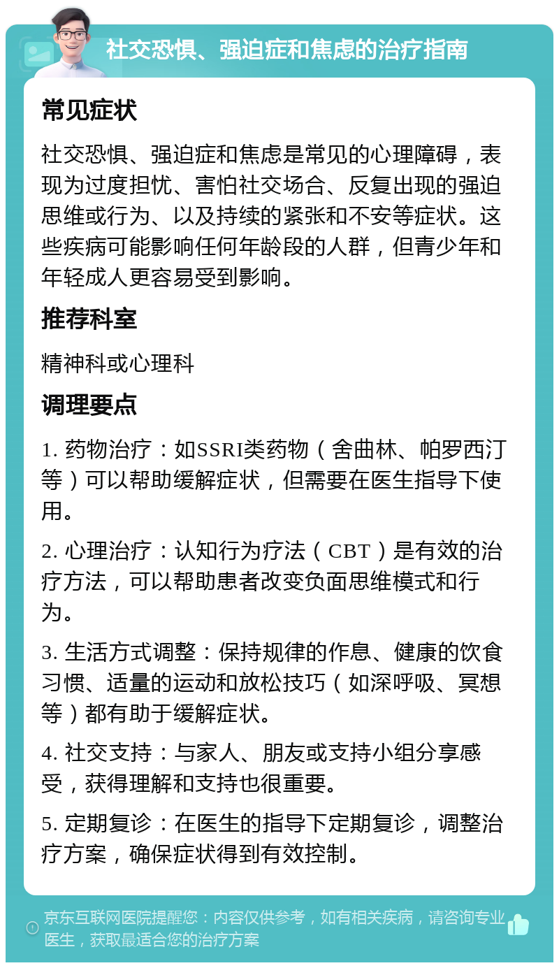 社交恐惧、强迫症和焦虑的治疗指南 常见症状 社交恐惧、强迫症和焦虑是常见的心理障碍，表现为过度担忧、害怕社交场合、反复出现的强迫思维或行为、以及持续的紧张和不安等症状。这些疾病可能影响任何年龄段的人群，但青少年和年轻成人更容易受到影响。 推荐科室 精神科或心理科 调理要点 1. 药物治疗：如SSRI类药物（舍曲林、帕罗西汀等）可以帮助缓解症状，但需要在医生指导下使用。 2. 心理治疗：认知行为疗法（CBT）是有效的治疗方法，可以帮助患者改变负面思维模式和行为。 3. 生活方式调整：保持规律的作息、健康的饮食习惯、适量的运动和放松技巧（如深呼吸、冥想等）都有助于缓解症状。 4. 社交支持：与家人、朋友或支持小组分享感受，获得理解和支持也很重要。 5. 定期复诊：在医生的指导下定期复诊，调整治疗方案，确保症状得到有效控制。