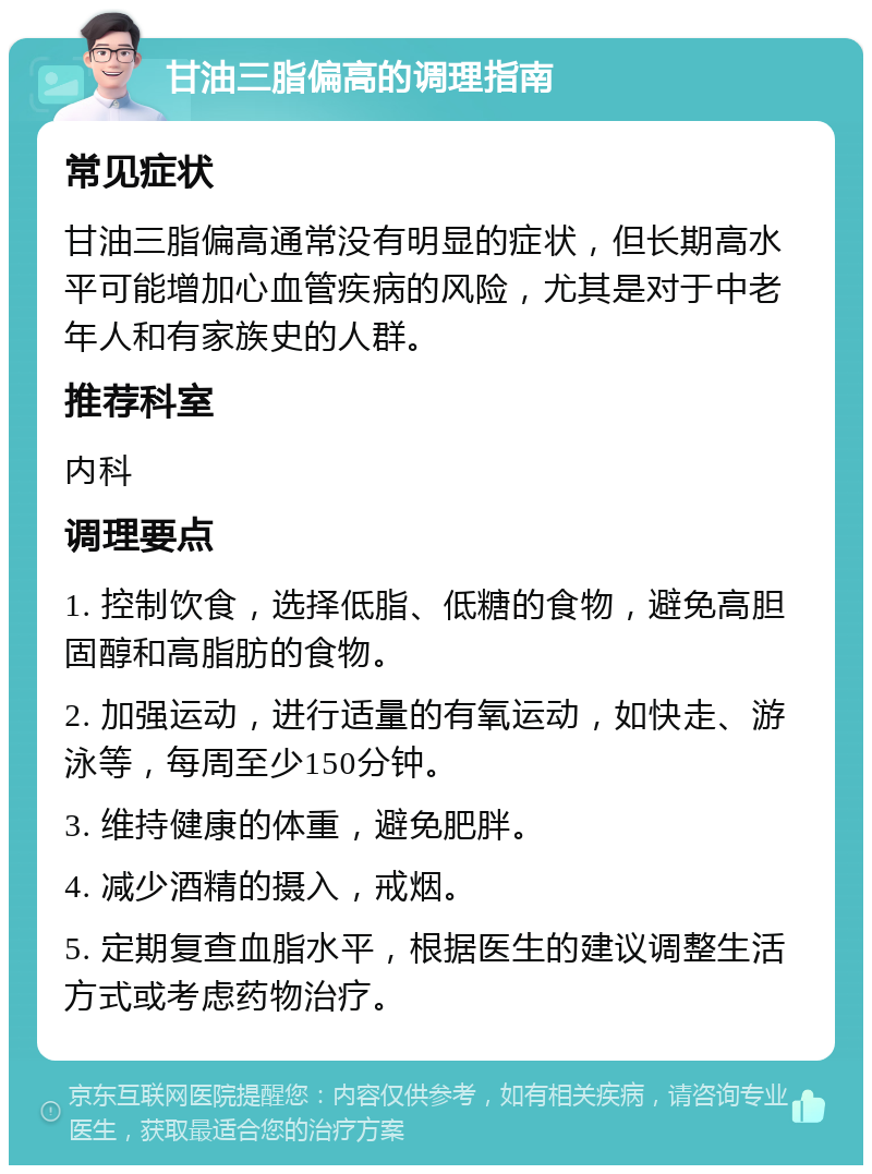 甘油三脂偏高的调理指南 常见症状 甘油三脂偏高通常没有明显的症状，但长期高水平可能增加心血管疾病的风险，尤其是对于中老年人和有家族史的人群。 推荐科室 内科 调理要点 1. 控制饮食，选择低脂、低糖的食物，避免高胆固醇和高脂肪的食物。 2. 加强运动，进行适量的有氧运动，如快走、游泳等，每周至少150分钟。 3. 维持健康的体重，避免肥胖。 4. 减少酒精的摄入，戒烟。 5. 定期复查血脂水平，根据医生的建议调整生活方式或考虑药物治疗。