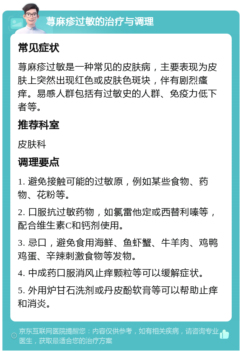 荨麻疹过敏的治疗与调理 常见症状 荨麻疹过敏是一种常见的皮肤病，主要表现为皮肤上突然出现红色或皮肤色斑块，伴有剧烈瘙痒。易感人群包括有过敏史的人群、免疫力低下者等。 推荐科室 皮肤科 调理要点 1. 避免接触可能的过敏原，例如某些食物、药物、花粉等。 2. 口服抗过敏药物，如氯雷他定或西替利嗪等，配合维生素C和钙剂使用。 3. 忌口，避免食用海鲜、鱼虾蟹、牛羊肉、鸡鸭鸡蛋、辛辣刺激食物等发物。 4. 中成药口服消风止痒颗粒等可以缓解症状。 5. 外用炉甘石洗剂或丹皮酚软膏等可以帮助止痒和消炎。