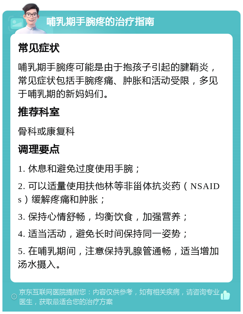 哺乳期手腕疼的治疗指南 常见症状 哺乳期手腕疼可能是由于抱孩子引起的腱鞘炎，常见症状包括手腕疼痛、肿胀和活动受限，多见于哺乳期的新妈妈们。 推荐科室 骨科或康复科 调理要点 1. 休息和避免过度使用手腕； 2. 可以适量使用扶他林等非甾体抗炎药（NSAIDs）缓解疼痛和肿胀； 3. 保持心情舒畅，均衡饮食，加强营养； 4. 适当活动，避免长时间保持同一姿势； 5. 在哺乳期间，注意保持乳腺管通畅，适当增加汤水摄入。